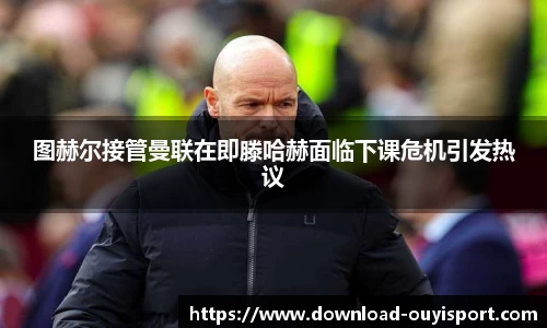 图赫尔接管曼联在即滕哈赫面临下课危机引发热议