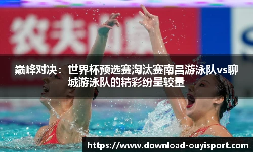 巅峰对决：世界杯预选赛淘汰赛南昌游泳队vs聊城游泳队的精彩纷呈较量